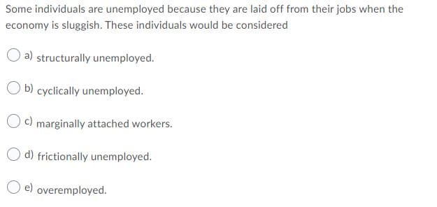 Some individuals are unemployed because they are laid off from their jobs when the
economy is sluggish. These individuals would be considered
a) structurally unemployed.
O b) cyclically unemployed.
O c) marginally attached workers.
O d) frictionally unemployed.
O e) overemployed.
