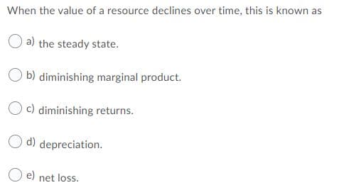 When the value of a resource declines over time, this is known as
O a) the steady state.
O b) diminishing marginal product.
c) diminishing returns.
d) depreciation.
e) net loss.
