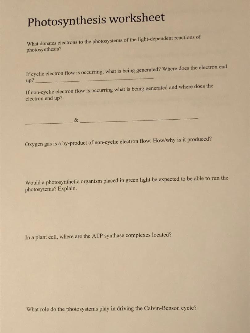 Photosynthesis worksheet
What donates electrons to the photosystems of the light-dependent reactions of
photosynthesis?
If cyclic electron flow is occurring, what is being generated? Where does the electron end
up?
If non-cyclic electron flow is occurring what is being generated and where does the
electron end up?
&
Oxygen gas is a by-product of non-cyclic electron flow. How/why is it produced?
Would a photosynthetic organism placed in green light be expected to be able to run the
photosytems? Explain.
In a plant cell, where are the ATP synthase complexes located?
What role do the photosystems play in driving the Calvin-Benson cycle?
