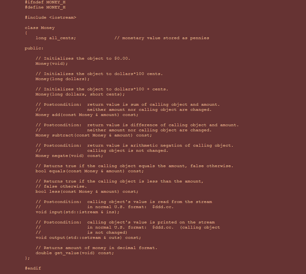 #ifndef MONEY H
#define MONEY H
#include <iostream>
class Money
{
long all cents;
// monetary value stored as pennies
public:
// Initializes the object to $0.00.
Money (void) ;
// Initializes the object to dollars*100 cents.
Money (long dollars);
// Initializes the object to dollars*100 + cents.
Money (long dollars, short cents);
// Postcondition:
return value is sum of calling object and amount.
neither amount nor calling object are changed.
//
Money add (const Money & amount) const;
// Postcondition:
return value is difference of calling object and amount.
neither amount nor calling object are changed.
//
Money subtract(const Money & amount) const;
// Postcondition:
return value is arithmetic negation of calling object.
calling object is not changed.
//
Money negate (void) const;
// Returns true if the calling object equals the amount, false otherwise.
bool equals(const Money & amount) const;
// Returns true if the calling object is less than the amount,
// false otherwise.
bool less (const Money & amount) const;
// Postcondition:
calling object's value is read from the stream
in normal U.S. format:
//
$ddd.cc.
void input (std::istream & ins);
// Postcondition: calling object's value is printed on the stream
(calling object
//
in normal U.S. format:
is not changed)
$ddd.cc.
void output (std::ostream & outs) const;
// Returns amount of money in decimal format.
double get_value (void) const;
};
#endif
