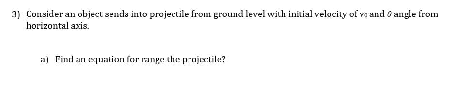 3) Consider an object sends into projectile from ground level with initial velocity of vo and e angle from
horizontal axis.
a) Find an equation for range the projectile?
