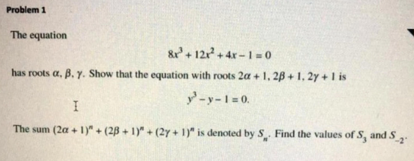 Problem 1
The equation
&r+12x+4x-1 = 0
has roots a, B. Y. Show that the equation with roots 2a + 1, 2B + 1, 2y +I is
y-y-1 0.
The sum (2a + 1)" + (2B + 1)" + (2y + 1)" is denoted by S. Find the values ofS, and S,.
