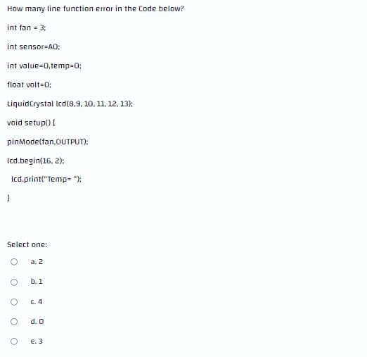 How many line function error in the Code below?
int fan = 3;
int sensor-AD:
int value=0,temp=0;
float volt-0;
LiquidCrystal Icd(8,9, 10, 11, 12, 13):
void setup() {
pinMode(fan,OUTPUT):
Icd.begin(16, 2):
Icd.print("Temp= "):
Select one:
a. 2
b. 1
C. 4
d. O
e. 3
