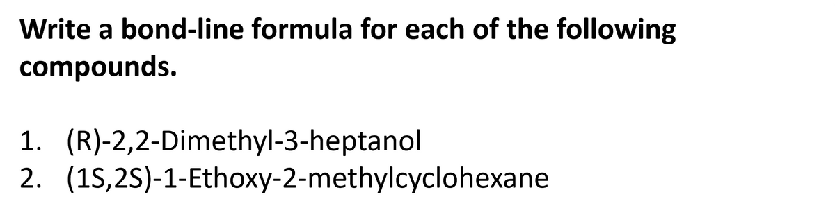 Write a bond-line formula for each of the following
compounds.
1. (R)-2,2-Dimethyl-3-heptanol
2. (1S,2S)-1-Ethoxy-2-methylcyclohexane
