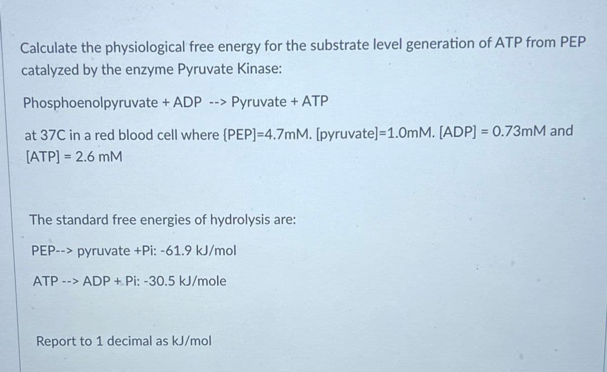 Calculate the physiological free energy for the substrate level generation of ATP from PEP
catalyzed by the enzyme Pyruvate Kinase:
Phosphoenolpyruvate + ADP --> Pyruvate + ATP
at 37C in a red blood cell where {PEP]=4.7mM. [pyruvate]=1.0mM. [ADP] = 0.73mM and
[ATP] = 2.6 mM
The standard free energies of hydrolysis are:
PEP--> pyruvate +Pi: -61.9 kJ/mol
ATP --> ADP+ Pi: -30.5 kJ/mole
Report to 1 decimal as kJ/mol