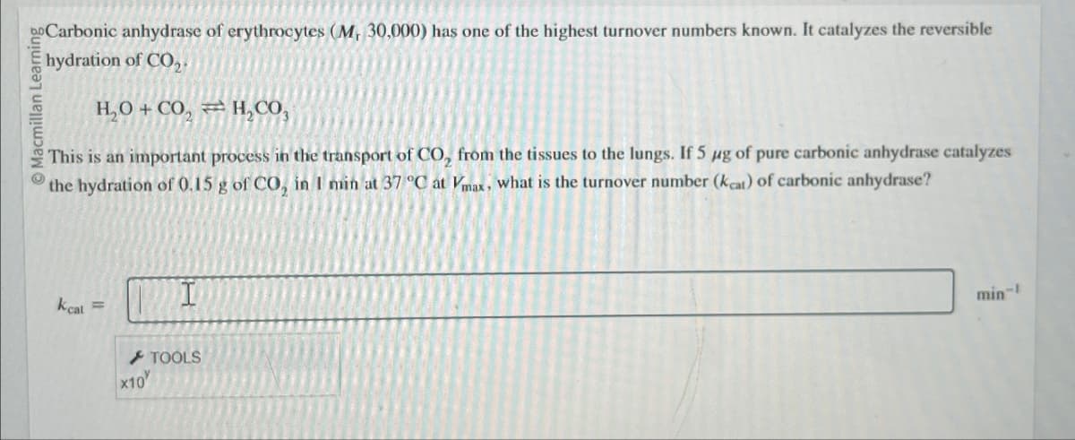 bo Carbonic anhydrase of erythrocytes (M, 30,000) has one of the highest turnover numbers known. It catalyzes the reversible
hydration of CO2
Macmillan Learning
H,O+CO, = H, CO,
This is an important process in the transport of CO, from the tissues to the lungs. If 5 μg of pure carbonic anhydrase catalyzes
the hydration of 0.15 g of CO, in 1 min at 37 °C at Vmax, what is the turnover number (kcat) of carbonic anhydrase?
I
kcal =
x10
TOOLS
min-1