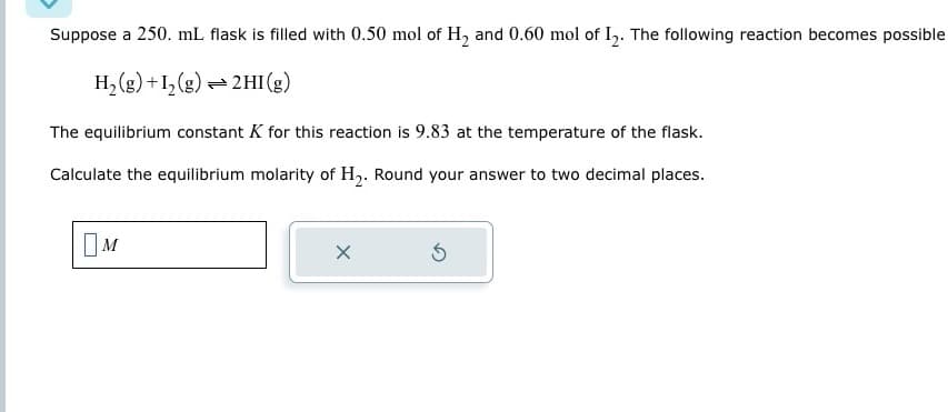 Suppose a 250. mL flask is filled with 0.50 mol of H2 and 0.60 mol of 12. The following reaction becomes possible
H2(g) +12(g) 2HI (g)
The equilibrium constant K for this reaction is 9.83 at the temperature of the flask.
Calculate the equilibrium molarity of H2. Round your answer to two decimal places.
Ом
X