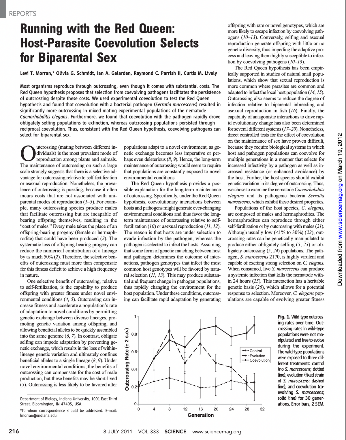 REPORTS
216
Running with the Red Queen:
Host-Parasite
for Biparental Sex
Levi T. Morran,* Olivia G. Schmidt, lan A. Gelarden, Raymond C. Parrish II, Curtis M. Lively
Coevolution Selects
Most organisms reproduce through outcrossing, even though it comes with substantial costs. The
Red Queen hypothesis proposes that selection from coevolving pathogens facilitates the persistence
of outcrossing despite these costs. We used experimental coevolution to test the Red Queen
hypothesis and found that coevolution with a bacterial pathogen (Serratia marcescens) resulted in
significantly more outcrossing in mixed mating experimental populations of the nematode
Caenorhabditis elegans. Furthermore, we found that coevolution with the pathogen rapidly drove
obligately selfing populations to extinction, whereas outcrossing populations persisted through
reciprocal coevolution. Thus, consistent with the Red Queen hypothesis, coevolving pathogens can
select for biparental sex.
O
utcrossing (mating between different in-
dividuals) is the most prevalent mode of
reproduction among plants and animals.
The maintenance of outcrossing on such a large
scale strongly suggests that there is a selective ad-
vantage for outcrossing relative to self-fertilization
or asexual reproduction. Nonetheless, the preva-
lence of outcrossing is puzzling, because it often
incurs costs that are not associated with uni-
parental modes of reproduction (1-3). For exam-
ple, many outcrossing species produce males
that facilitate outcrossing but are incapable of
bearing offspring themselves, resulting in the
"cost of males." Every male takes the place of an
offspring-bearing progeny (female or hermaph-
rodite) that could have been produced (2). The
systematic loss of offspring-bearing progeny can
reduce the numerical contribution of a lineage
by as much 50% (2). Therefore, the selective ben-
efits of outcrossing must more than compensate
for this fitness deficit to achieve a high frequency
in nature.
One selective benefit of outcrossing, relative
to self-fertilization, is the capability to produce
offspring with greater fitness under novel envi-
ronmental conditions (4, 5). Outcrossing can in-
crease fitness and accelerate a population's rate
of adaptation to novel conditions by permitting
genetic exchange between diverse lineages, pro-
moting genetic variation among offspring, and
allowing beneficial alleles to be quickly assembled
into the same genome (6, 7). In contrast, obligate
selfing can impede adaptation by preventing ge-
netic exchange, which results in the loss of within-
lineage genetic variation and ultimately confines
beneficial alleles to a single lineage (8, 9). Under
novel environmental conditions, the benefits of
outcrossing can compensate for the cost of male
production, but these benefits may be short-lived
(5). Outcrossing is less likely to be favored after
Department of Biology, Indiana University, 1001 East Third
Street, Bloomington, IN 47405, USA.
*To whom correspondence should be addressed. E-mail:
Imorran@indiana.edu
populations adapt to a novel environment, as ge-
netic exchange becomes less imperative or per-
haps even deleterious (8, 9). Hence, the long-term
maintenance of outcrossing would seem to require
that populations are constantly exposed to novel
environmental conditions.
The Red Queen hypothesis provides a pos-
sible explanation for the long-term maintenance
of outcrossing. Specifically, under the Red Queen
hypothesis, coevolutionary interactions between
hosts and pathogens might generate ever-changing
environmental conditions and thus favor the long-
term maintenance of outcrossing relative to self-
fertilization (10) or asexual reproduction (11, 12).
The reason is that hosts are under selection to
evade infection by the pathogen, whereas the
pathogen is selected to infect the hosts. Assuming
that some form of genetic matching between host
and pathogen determines the outcome of inter-
actions, pathogen genotypes that infect the most
common host genotypes will be favored by natu-
ral selection (11, 13). This may produce substan-
tial and frequent change in pathogen populations,
thus rapidly changing the environment for the
host population. Under these conditions, outcross-
ing can facilitate rapid adaptation by generating
Outcrossing Rate (+ 2 s.e.)
1
0.8-
0.6
0.4
0.2
8 JULY 2011
0
0
4
VOL 333
8
12
16
Generation
20
offspring with rare or novel genotypes, which are
more likely to escape infection by coevolving path-
ogens (10-13). Conversely, selfing and asexual
reproduction generate offspring with little or no
genetic diversity, thus impeding the adaptive pro-
cess and leaving them highly susceptible to infec-
tion by coevolving pathogens (10-13).
The Red Queen hypothesis has been empir-
ically supported in studies of natural snail popu-
lations, which show that sexual reproduction is
more common where parasites are common and
adapted to infect the local host population (14, 15).
Outcrossing also seems to reduce the degree of
infection relative to biparental inbreeding and
asexual reproduction in fish (16). Finally, the
capability of antagonistic interactions to drive rap-
id evolutionary change has also been determined
for several different systems (17-20). Nonetheless,
direct controlled tests for the effect of coevolution
on the maintenance of sex have proven difficult,
because they require biological systems in which
host and pathogen populations can coevolve for
multiple generations in a manner that selects for
increased infectivity by a pathogen as well as in-
creased resistance (or enhanced avoidance) by
the host. Further, the host species should exhibit
genetic variation in its degree of outcrossing. Thus,
we chose to examine the nematode Caenorhabditis
elegans and its pathogenic bacteria Serratia
marcescens, which exhibit these desired properties.
Populations of the host species, C. elegans,
are composed of males and hermaphrodites. The
hermaphrodites can reproduce through either
self-fertilization or by outcrossing with males (21).
Although usually low (<1% to 30%) (22), out-
crossing rates can be genetically manipulated to
produce either obligately selfing (5, 23) or ob-
ligately outcrossing (5, 24) populations. The path-
ogen, S. marcescens 2170, is highly virulent and
capable of exerting strong selection on C. elegans.
When consumed, live S. marcescens can produce
a systemic infection that kills the nematode with-
in 24 hours (25). This interaction has a heritable
genetic basis (26), which allows for a potential
response to selection. Moreover, C. elegans pop-
ulations are capable of evolving greater fitness
24
SCIENCE www.sciencemag.org
...Control
→Evolution
Coevolution
28
32
Fig. 1. Wild-type outcross-
ing rates over time. Out-
crossing rates in wild-type
populations were not ma-
nipulated and free to evolve
during the experiment.
The wild-type populations
were exposed to three dif-
ferent treatments: control
(no S. marcescens; dotted
line), evolution (fixed strain
of S. marcescens; dashed
line), and coevolution (co-
evolving S. marcescens;
solid line) for 30 gener-
ations. Error bars, 2 SEM.
Downloaded from www.sciencemag.org on March 19, 2012