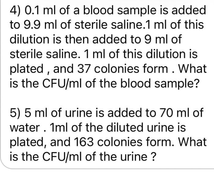 4) 0.1 ml of a blood sample is added
to 9.9 ml of sterile saline.1 ml of this
dilution is then added to 9 ml of
sterile saline. 1 ml of this dilution is
plated , and 37 colonies form. What
is the CFU/ml of the blood sample?
5) 5 ml of urine is added to 70 ml of
water . 1ml of the diluted urine is
plated, and 163 colonies form. What
is the CFU/ml of the urine ?
