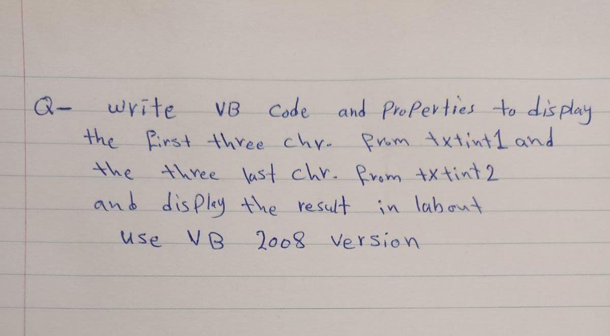 Q-
write
vB Code and Properties to dis play
Prom txtint1 and
three last chr. Prom txtint2
in labout
the first three chr.
the
and disPlay the result
use VB
2008 Version
