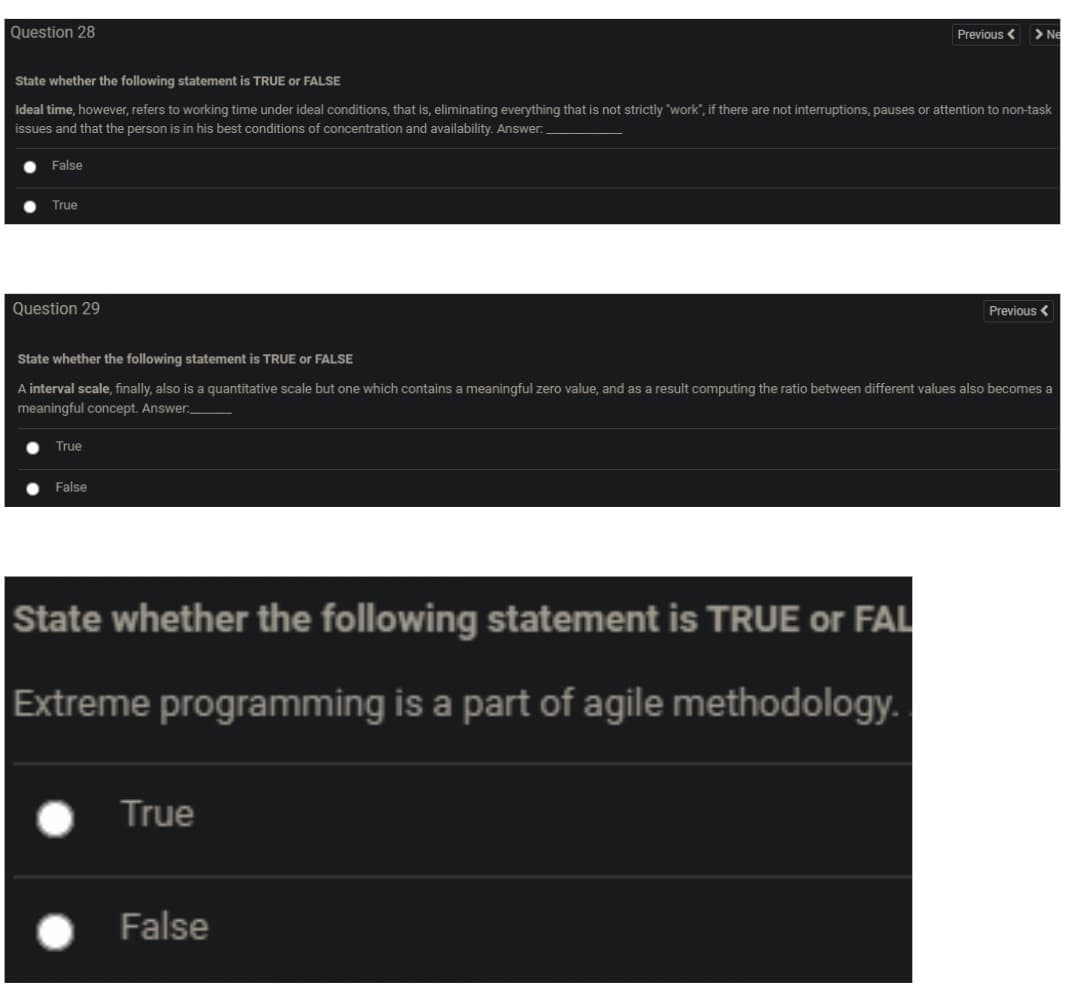 Question 28
Previous <
> Ne
State whether the following statement is TRUE or FALSE
Ideal time, however, refers to working time under ideal conditions, that is, eliminating everything that is not strictly "work", if there are not interruptions, pauses or attention to non-task
issues and that the person is in his best conditions of concentration and availability. Answer.
False
True
Question 29
Previous <
State whether the following statement is TRUE or FALSE
A interval scale, finally, also is a quantitative scale but one which contains a meaningful zero value, and as a result computing the ratio between different values also becomes a
meaningful concept. Answer:
True
False
State whether the following statement is TRUE or FAL
Extreme programming is a part of agile methodology.
True
False
