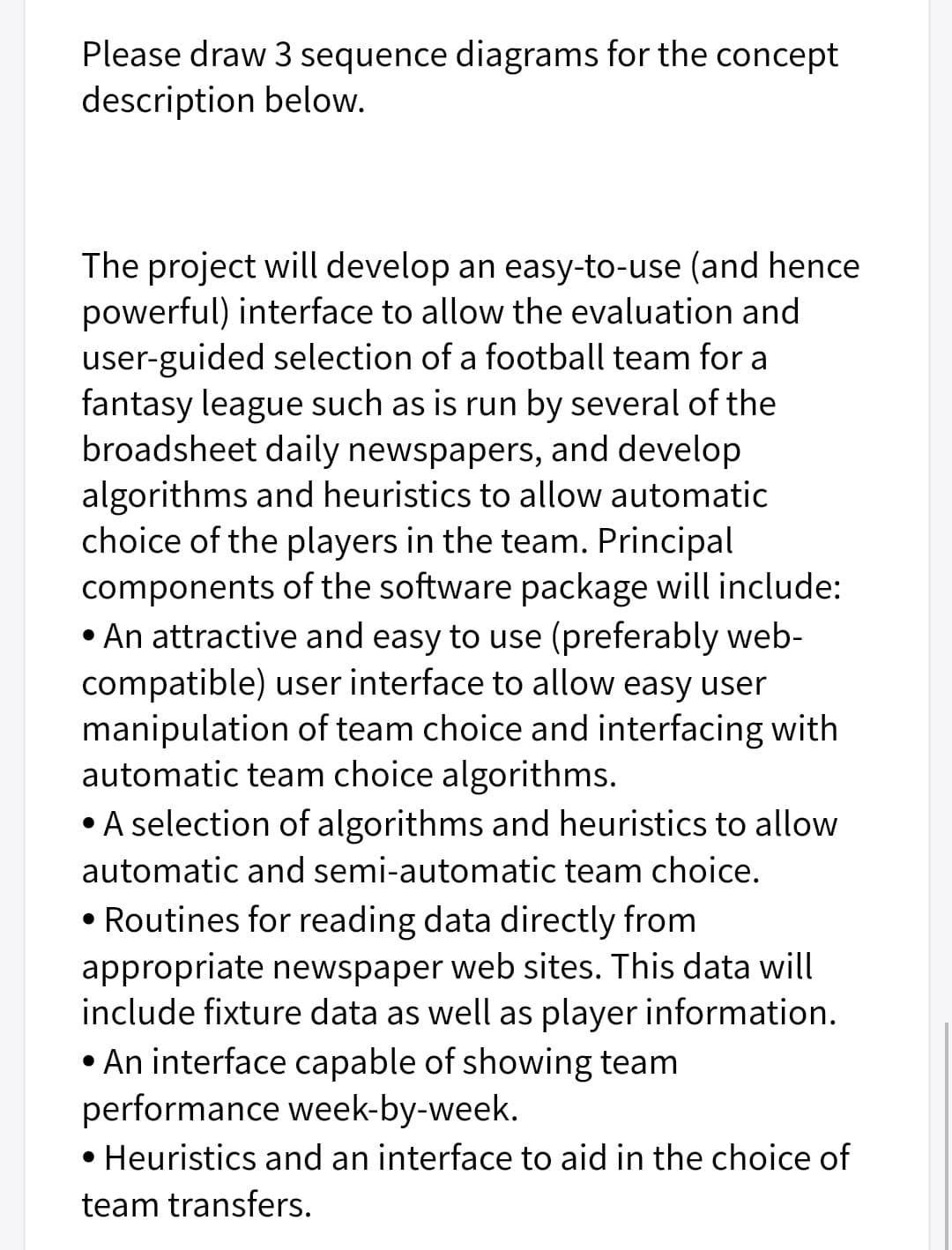 Please draw 3 sequence diagrams for the concept
description below.
The project will develop an easy-to-use (and hence
powerful) interface to allow the evaluation and
user-guided selection of a football team for a
fantasy league such as is run by several of the
broadsheet daily newspapers, and develop
algorithms and heuristics to allow automatic
choice of the players in the team. Principal
components of the software package will include:
• An attractive and easy to use (preferably web-
compatible) user interface to allow easy user
manipulation of team choice and interfacing with
automatic team choice algorithms.
• A selection of algorithms and heuristics to allow
automatic and semi-automatic team choice.
• Routines for reading data directly from
appropriate newspaper web sites. This data will
include fixture data as well as player information.
• An interface capable of showing team
performance week-by-week.
• Heuristics and an interface to aid in the choice of
team transfers.
