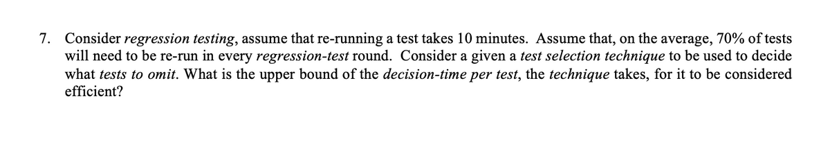 7. Consider regression testing, assume that re-running a test takes 10 minutes. Assume that, on the average, 70% of tests
will need to be re-run in every regression-test round. Consider a given a test selection technique to be used to decide
what tests to omit. What is the upper bound of the decision-time per test, the technique takes, for it to be considered
efficient?
