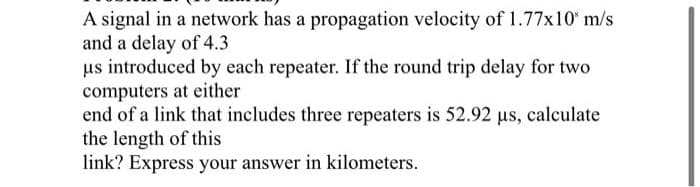 A signal in a network has a propagation velocity of 1.77x10" m/s
and a delay of 4.3
us introduced by each repeater. If the round trip delay for two
computers at either
end of a link that includes three repeaters is 52.92 us, calculate
the length of this
link? Express your answer in kilometers.
