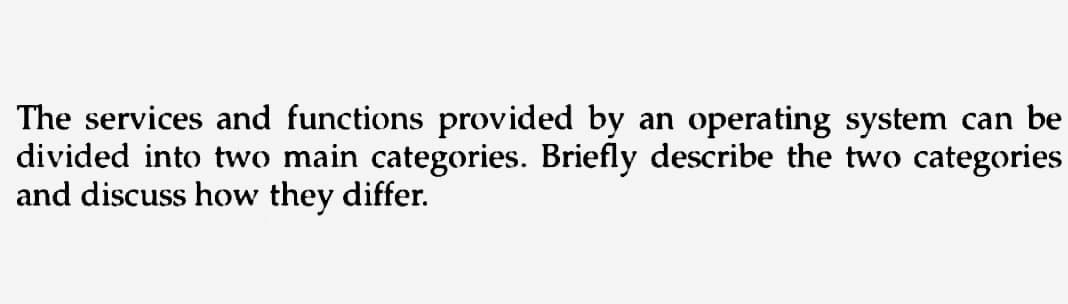 The services and functions provided by an operating system can be
divided into two main categories. Briefly describe the two categories
and discuss how they differ.