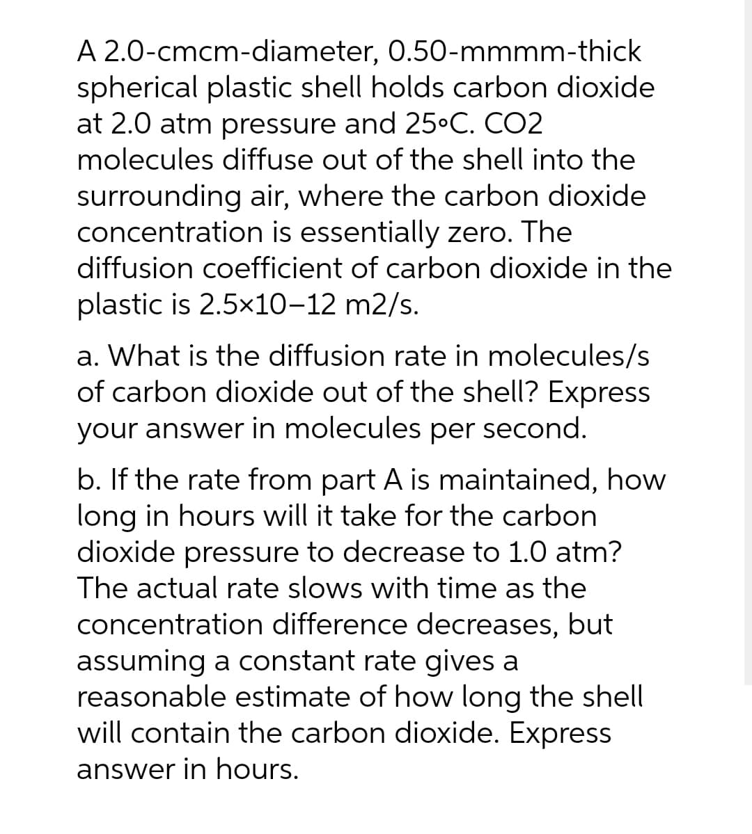 A 2.0-cmcm-diameter, 0.50-mmmm-thick
spherical plastic shell holds carbon dioxide
at 2.0 atm pressure and 25•C. CO2
molecules diffuse out of the shell into the
surrounding air, where the carbon dioxide
concentration is essentially zero. The
diffusion coefficient of carbon dioxide in the
plastic is 2.5x10-12 m2/s.
a. What is the diffusion rate in molecules/s
of carbon dioxide out of the shell? Express
your answer in molecules per second.
b. If the rate from part A is maintained, how
long in hours will it take for the carbon
dioxide pressure to decrease to 1.0 atm?
The actual rate slows with time as the
concentration difference decreases, but
assuming a constant rate gives a
reasonable estimate of how long the shel
will contain the carbon dioxide. Express
answer in hours.
