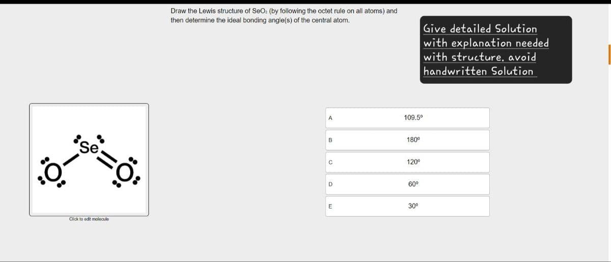 Se
=ö
Click to edit molecule
Draw the Lewis structure of SeO: (by following the octet rule on all atoms) and
then determine the ideal bonding angle(s) of the central atom.
Give detailed Solution
with explanation needed
with structure, avoid
handwritten Solution
A
109.5°
B
180°
C
120°
D
60°
E
30°