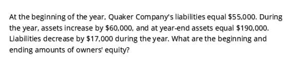 At the beginning of the year, Quaker Company's liabilities equal $55,000. During
the year, assets increase by $60,000, and at year-end assets equal $190,000.
Liabilities decrease by $17,000 during the year. What are the beginning and
ending amounts of owners' equity?