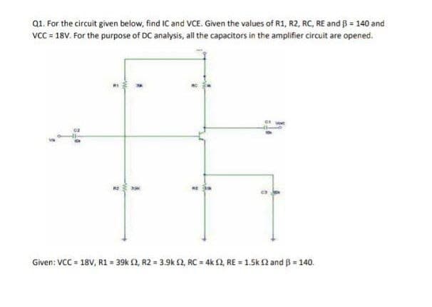 Q1. For the circuit given below, find IC and VCE. Given the values of R1, R2, RC, RE and ß = 140 and
vcC = 18V. For the purpose of DC analysis, al the capacitors in the amplifier circuit are opened.
RE
Given: VCC = 18V, R1 = 39k 2, R2 = 3.9k 2, RC = 4k 2, RE = 1.5k 2 and B = 140.
