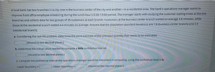 A local bank has two branches in a cty: one in the business center of the city and another-in a residential area. The bank's operations manager wants to
Improve front-office employee scheduling during the lunch hour (12:00-13:00) period. The manager starts with studying the customer walting times at the two
branches and collects data for two groups of 35 customers at each branch. Customers at the business-center branch walted on average 3.8 minutes, whle
those at the residential branch waited 4.4 minutes on average, Assume that the population standard deviations are 1.8 (business-center branch) and 2.5
tresidential branch).
a. Considering the real-ife problem, determine the point estimate of the unknown quantity that needs to be estimated.
(Round to two decimal places.)
b. Determine the critical value needed to compute a Bs confidence interval
(Round to two decimal places.)
c. Compute the confidence interval the operations manager would be interested in computing using the confidence levelin b.
Lower boundary-
Upper boundary -l
(Round to two decimal places.)
