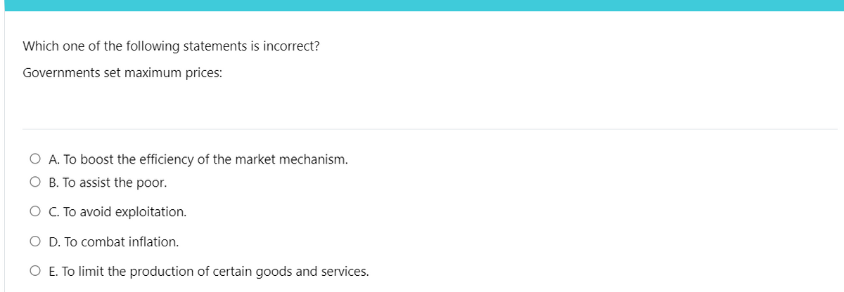 Which one of the following statements is incorrect?
Governments set maximum prices:
O A. To boost the efficiency of the market mechanism.
O B. To assist the poor.
O C. To avoid exploitation.
O D. To combat inflation.
O E. To limit the production of certain goods and services.
