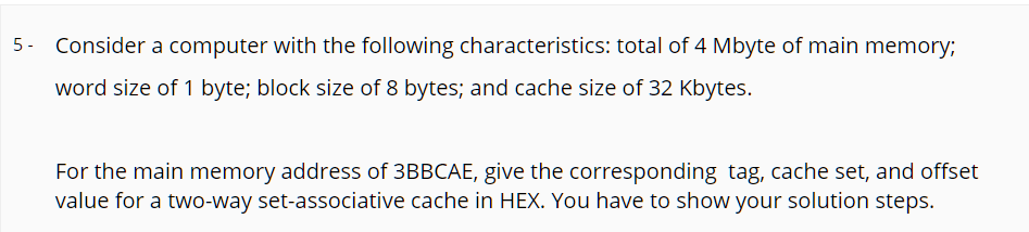 5- Consider a computer with the following characteristics: total of 4 Mbyte of main memory;
word size of 1 byte; block size of 8 bytes; and cache size of 32 Kbytes.
For the main memory address of 3BBCAE, give the corresponding tag, cache set, and offset
value for a two-way set-associative cache in HEX. You have to show your solution steps.
