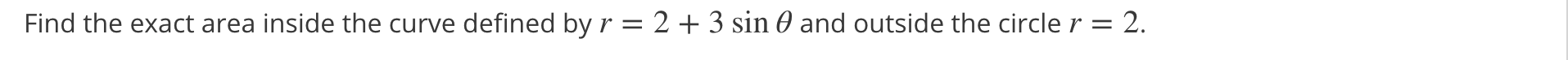 Find the exact area inside the curve defined by r = 2 + 3 sin 0 and outside the circle r = 2.
