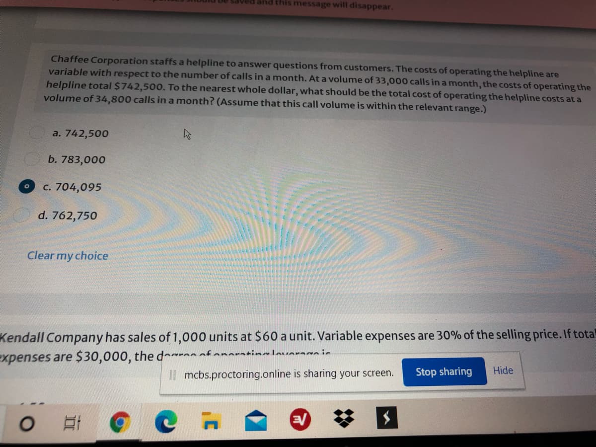 Ved and this message will disappear.
Chaffee Corporation staffs a helpline to answer questions from customers. The costs of operating the helpline are
variable with respect to the number of calls in a month. At a volume of 33,000 calls in a month, the costs of operating the
helpline total $742,500. To the nearest whole dollar, what should be the total cost of operating the helpline costs at a
volume of 34,800 calls in a month? (Assume that this call volume is within the relevant range.)
a. 742,500
b. 783,000
c. 704,095
d. 762,750
Clear my choice
Kendall Company has sales of 1,000 units at $60 a unit. Variable expenses are 30% of the selling price. If total
Expenses are $30,000, the d fanoratinalavaraca ie
Il mcbs.proctoring.online is sharing your screen.
Stop sharing
Hide
