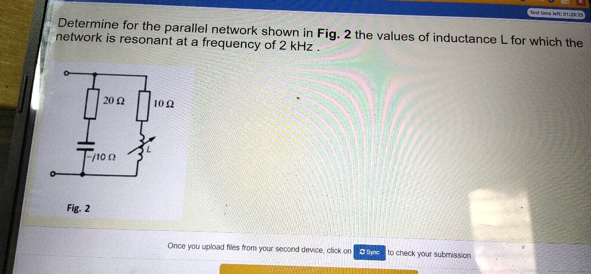 Test time left: 01:29:35
Determine for the parallel network shown in Fig. 2 the values of inductance L for which the
network is resonant at a frequency of 2 kHz
20 Ω
10 2
T/102
Fig. 2
Once you upload files from your second device, click on S Sync
to check your submission
