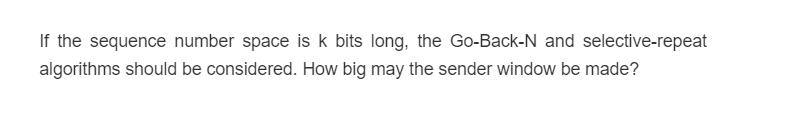 If the sequence number space is k bits long, the Go-Back-N and selective-repeat
algorithms should be considered. How big may the sender window be made?