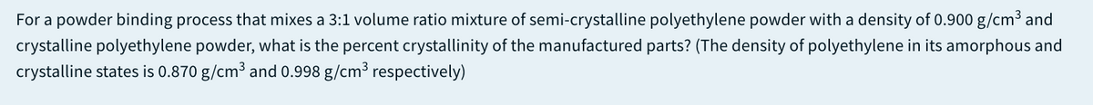 For a powder binding process that mixes a 3:1 volume ratio mixture of semi-crystalline polyethylene powder with a density of 0.900 g/cm³ and
crystalline polyethylene powder, what is the percent crystallinity of the manufactured parts? (The density of polyethylene in its amorphous and
crystalline states is 0.870 g/cm³ and 0.998 g/cm³ respectively)