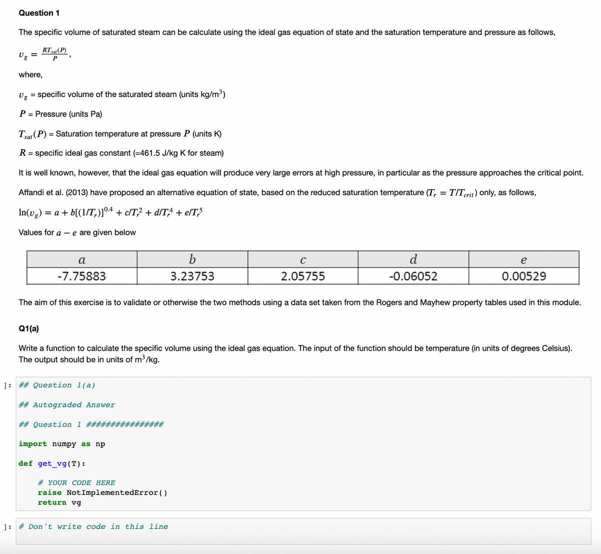 Question 1
The specific volume of saturated steam can be calculate using the ideal gas equation of state and the saturation temperature and pressure as follows,
RT,a(P)
Ug =
P
where,
Ug = specific volume of the saturated steam (units kg/m3)
P = Pressure (units Pa)
Tra (P) = Saturation temperature at pressure P (units K)
R = specific ideal gas constant (=461.5 J/kg K for steam)
It is well known, however, that the ideal gas equation will produce very large errors at high pressure, in particular as the pressure approaches the critical point.
Affandi et al. (2013) have proposed an alternative equation of state, based on the reduced saturation temperature (T, = T/Terit) only, as follows,
In(vg) = a + b[(1/T,)]04 + c/T? + d/T,4 + e/T,S
Values for a - e are given below
a
C
d
e
-7.75883
3.23753
2.05755
-0.06052
0.00529
The aim of this exercise is to validate or otherwise the two methods using a data set taken from the Rogers and Mayhew property tables used in this module.
Q1(a)
Write a function to calculate the specific volume using the ideal gas equation. The input of the function should be temperature (in units of degrees Celsius).
The output should be in units of m3/kg.
]: ## Question 1(a)
## Autograded Answer
## Question 1 ################
import numpy as np
def get_vg(T):
# YOUR CODE HERE
raise NotImplementedError()
return vg
]: # Don't write code in this line
