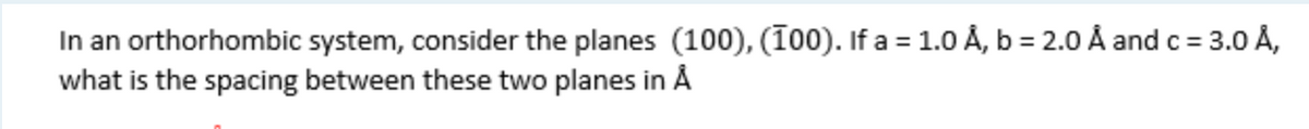 In an orthorhombic system, consider the planes (100), (100). If a = 1.0 Å, b = 2.0 Å and c = 3.0 Å,
what is the spacing between these two planes in Å