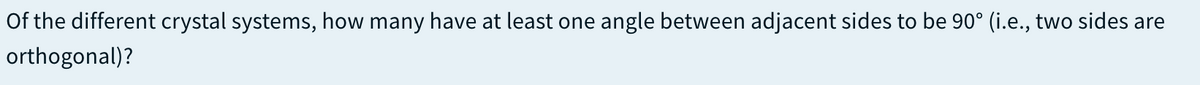 Of the different crystal systems, how many have at least one angle between adjacent sides to be 90° (i.e., two sides are
orthogonal)?