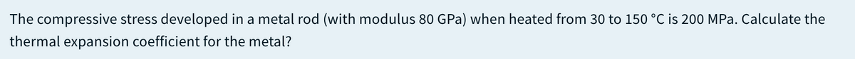The compressive stress developed in a metal rod (with modulus 80 GPa) when heated from 30 to 150 °C is 200 MPa. Calculate the
thermal expansion coefficient for the metal?