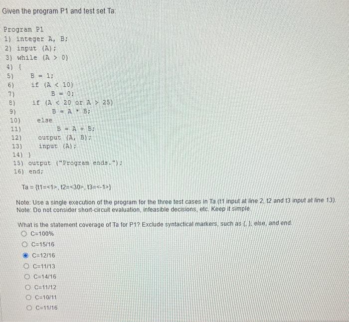 Given the program P1 and test set Ta
Program P1
(1) integer A, B:
2) input (A);
3) while (A > 0)
(4) (
(5)
(6)
17.)
81
(19)
10)
(11)
12)
B = 1;
if (A < 10)
B = 0;
if (A < 20 or À > 25)
B = A - B
else
B = A - 5:
output (A, BY:
input (A):
13)
(14)
15) output "Program ends.");
16) end;
Ta= (11=<1>, 12=<30, 13=<-1}
Note: Use a single execution of the program for the three test cases in Ta (1 input at line 2, 12 and 13 input at line 13).
Note: Do not consider short-circuit evaluation, infeasible decisions, etc. Keep it simple
What is the statement coverage of Ta for P1? Exclude syntactical markers, such as (.), else, and end.
OC-100%
OC-15/16
C-12/16
OC-11/13
O C=14/16
O C=11/12
OC-10/11
O C=11/16