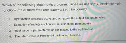 Which of the following statements are correct when we use sqrt(x) inside the main
function? (note: more than one statement can be correct)
1. sqrt function becomes active and computes the output and return value.
2. Execution of main() function will be suspended permanently.
3. Input value or parameter value x is passed to the sqrt function.
4. The return value is transferred back to sqrt function.