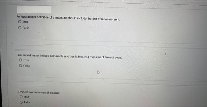 An operational definition of a measure should include the unit of measurement.
O True
O False
You would never include comments and blank lines in a measure of lines of code.
True
O False
Objects are instances of classes.
O True
False