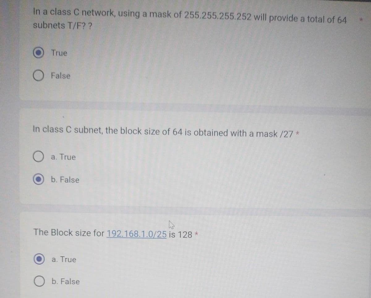 In a class C network, using a mask of 255.255.255.252 will provide a total of 64
subnets T/F??
True
False
In class C subnet, the block size of 64 is obtained with a mask /27 *
O a. True
b. False
4
The Block size for 192.168.1.0/25 is 128 *
a. True
O b. False
*