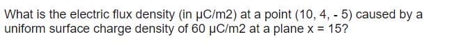 What is the electric flux density (in µC/m2) at a point (10, 4, - 5) caused by a
uniform surface charge density of 60 µC/m2 at a plane x = 15?
