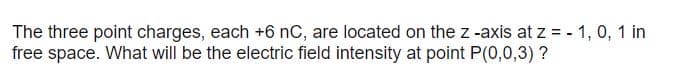 The three point charges, each +6 nC, are located on the z -axis at z = - 1, 0, 1 in
free space. What will be the electric field intensity at point P(0,0,3) ?
