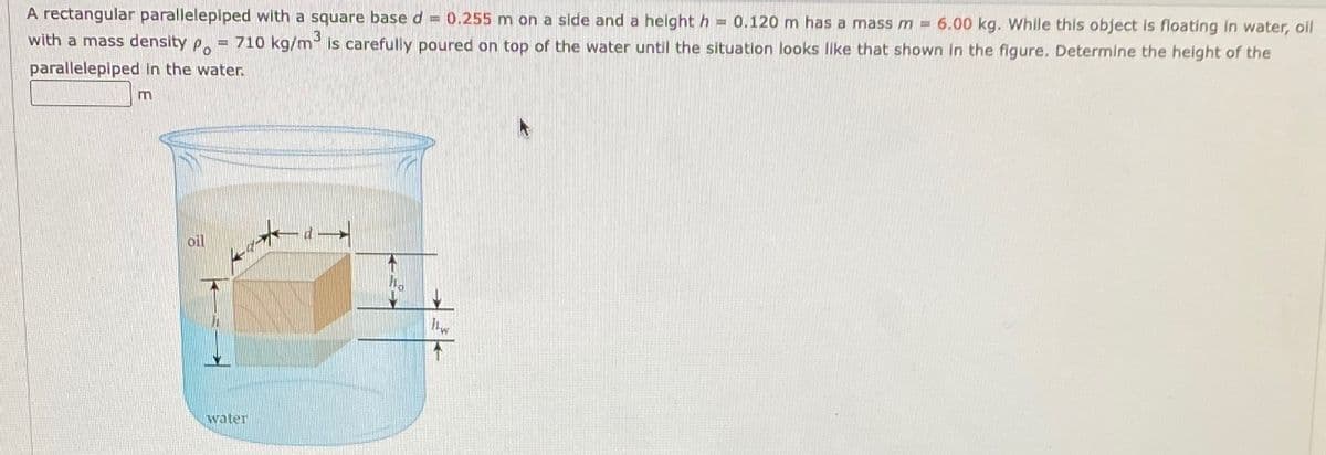 A rectangular parallelepiped with a square base d = 0.255 m on a slde and a height h = 0.120 m has a mass m 6.00 kg. While this object is floating in water, oil
with a mass density P.
710 kg/m is carefully poured on top of the water until the situation looks lke that shown in the figure. Determine the height of the
parallelepiped In the water.
m
oil
hw
water
