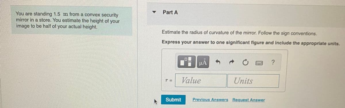Part A
You are standing 1.5 m from a convex security
mirror in a store. You estimate the height of your
image to be half of your actual height.
Estimate the radius of curvature of the mirror. Follow the sign conventions.
Express your answer to one significant figure and Include the appropriate units.
HA
Value
Units
Submit
Previous Answers Reguest Answer
