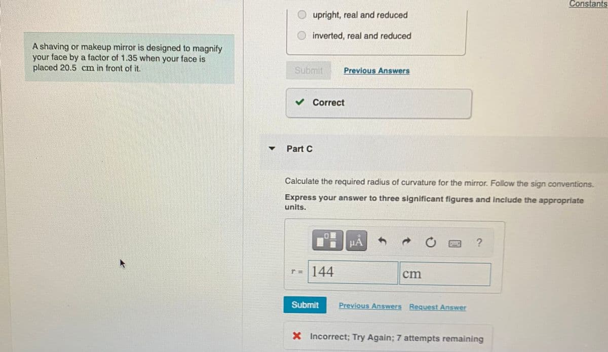 Constants
upright, real and reduced
O inverted, real and reduced
A shaving or makeup mirror is designed to magnify
your face by a factor of 1.35 when your face is
placed 20.5 cm in front of it.
Submit
Previous Answers
v Correct
Part C
Calculate the required radius of curvature for the mirror. Follow the sign conventions.
Express your answer to three significant figures and include the appropriate
units.
HA
144
cm
Submit
Previous Answers Request Answer
X Incorrect; Try Again; 7 attempts remaining
