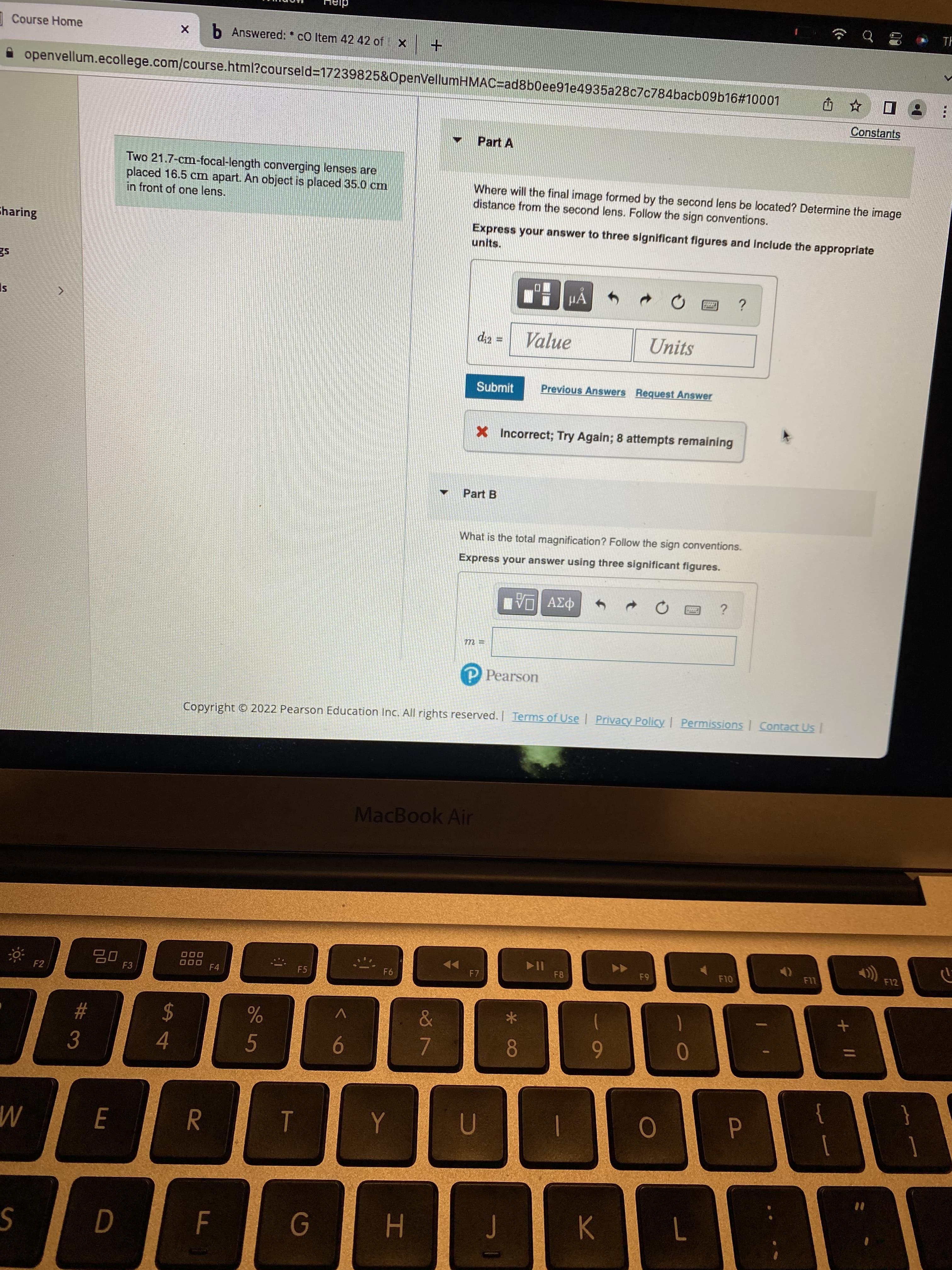Course Home
X b Answered: c0 Item 42 42 of X
+
openvellum.ecollege.com/course.html?courseld=17239825&OpenVellumHMAC-ad8b0ee91e4935a28c7c784bacb09b16#10001
Û
☆
Constants
Part A
Two 21.7-cm-focal-length converging lenses are
placed 16.5 cm apart. An object is placed 35.0 cm
in front of one lens.
Where will the final image formed by the second lens be located? Determine the image
distance from the second lens. Follow the sign conventions.
Charing
units.
Express your answer to three significant figures and include the appropriate
es
μA
?
IS
d₁2 =
Value
Units
Submit
Previous Answers Request Answer
X Incorrect; Try Again; 8 attempts remaining
Part B
What is the total magnification? Follow the sign conventions.
Express your answer using three significant figures.
LIVE ΑΣΦ A
WIN
?
goddag
m=
P Pearson
Copyright © 2022 Pearson Education Inc. All rights reserved. | Terms of Use | Privacy Policy | Permissions | Contact Us |
MacBook Air
<>))
000
000
F7
F9
F10
F6
JE
P
F2
I
3
W
S
#
E
D
F3
$
4
R
F4
F
%
5
F5
T
G
Y
H
&
7
U
J
* CO
8
➤II
F8
1
9
K
O
L
Ľ
+
G
}
18
F11
TH
1
F12