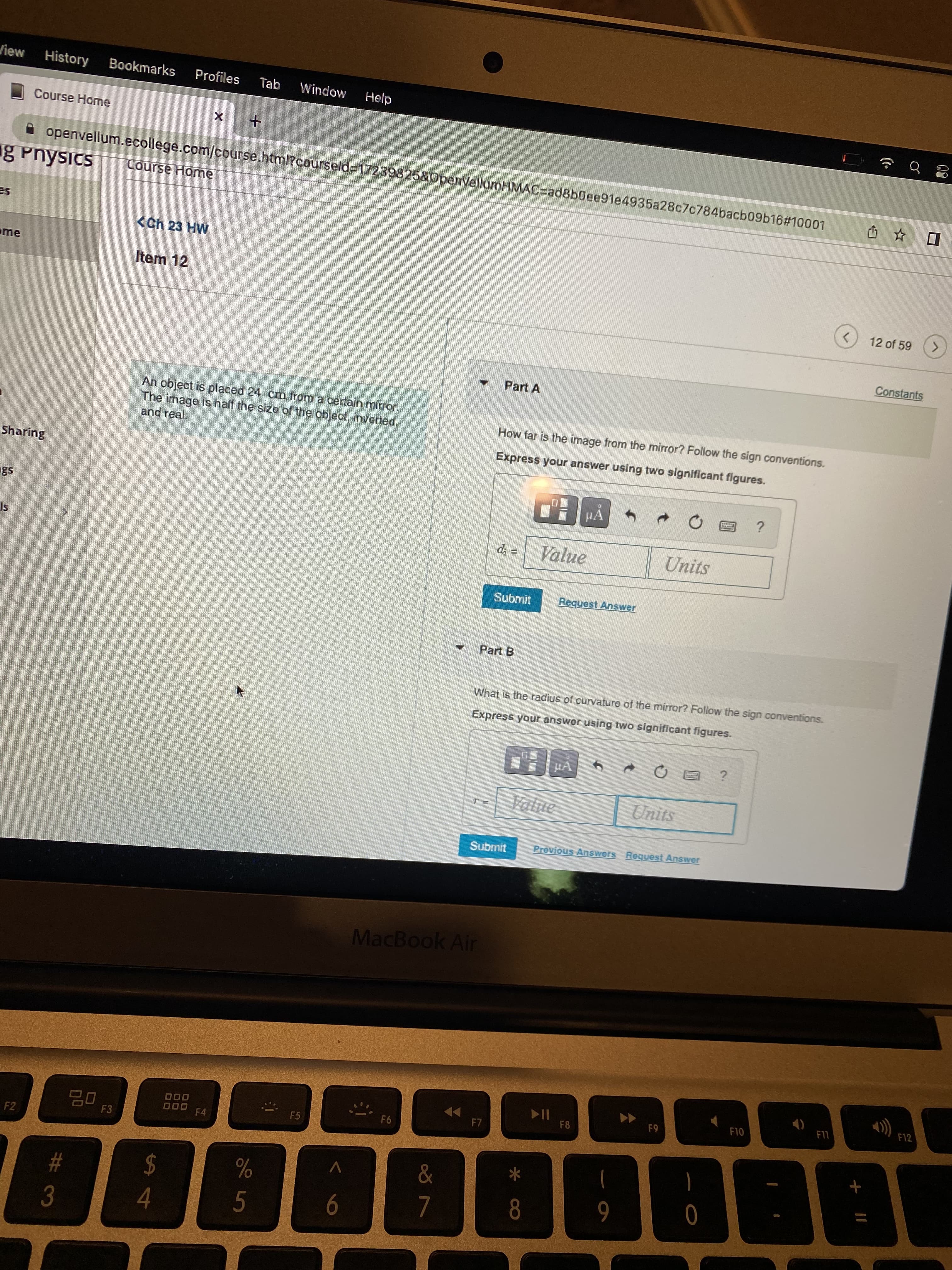 View History Bookmarks Profiles Tab Window
Help
Course Home
+
g Physics Course Home
✰ openvellum.ecollege.com/course.html?courseld=17239825&OpenVellumHMAC-ad8b0ee91e4935a28c7c784bacb09b16#10001
<Ch 23 HW
Item 12
<
Part A
An object is placed 24 cm from a certain mirror.
and real.
The image is half the size of the object, inverted,
How far is the image from the mirror? Follow the sign conventions.
Express your answer using two significant figures.
μA
?
di =
Value
Units
Submit
Request Answer
Part B
What is the radius of curvature of the mirror? Follow the sign conventions.
Express your answer using two significant figures.
μA
S
?
Value
Units
Previous Answers Request Answer
▶▶
M
me
Sharing
S
F2
#
3
20
F3
S4
$
000
000
F4
%
5
F5
6
Submit
MacBook Air
F6
F7
&
7
*
8
►||
F8
9
F9
0
F10
(4)
F11
+
資
12 of 59
Constants
F12
☐
>