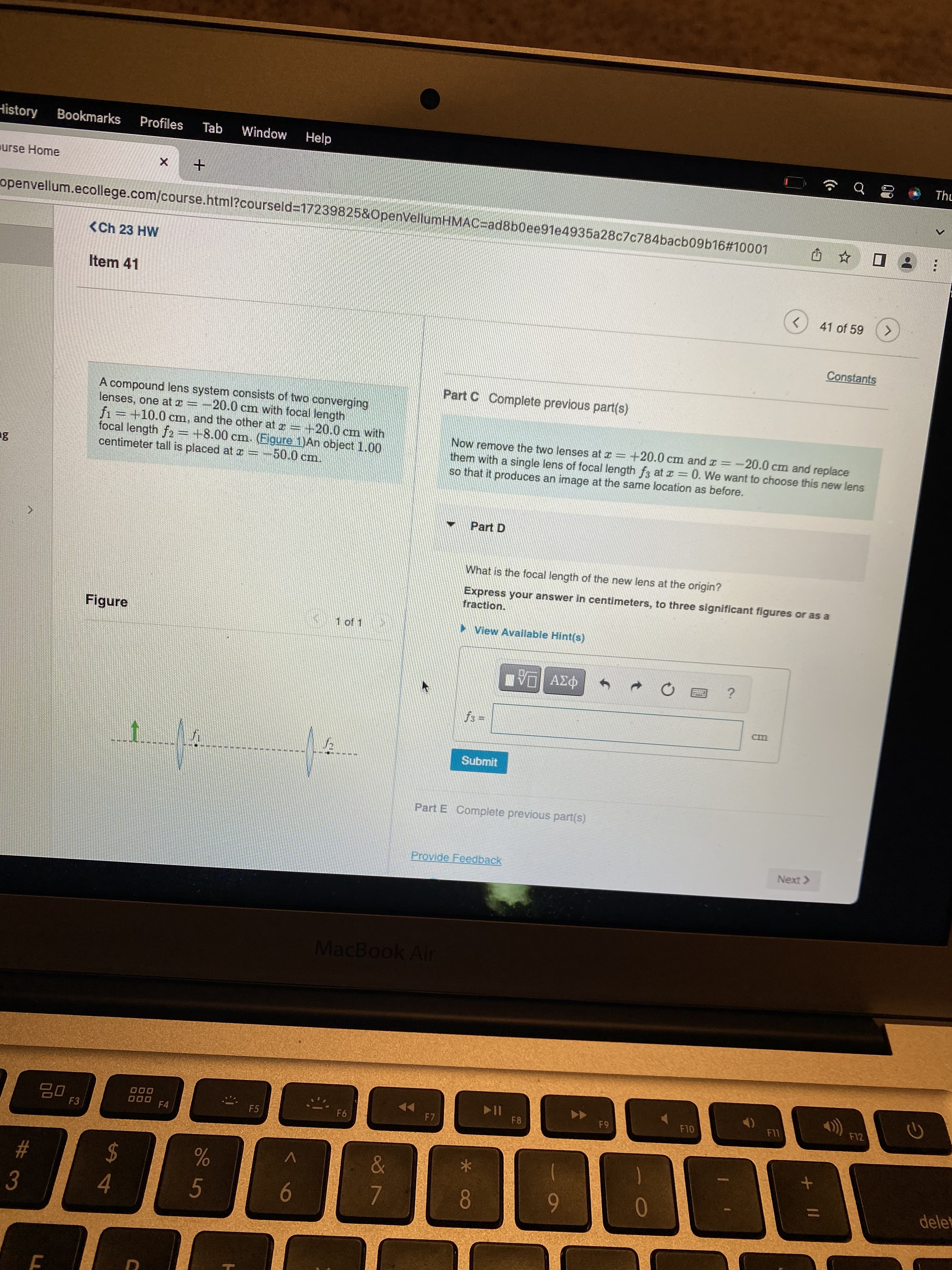 History
Bookmarks Profiles Tab Window Help
urse Home
+
openvellum.ecollege.com/course.html?courseld=17239825&OpenVellumHMAC-ad8b0ee91e4935a28c7c784bacb09b16#10001
Û
✩✩
<Ch 23 HW
Item 41
<
Constants
Part C Complete previous part(s)
M
lenses, one at =
A compound lens system consists of two converging
-20.0 cm with focal length
f₁=+10.0 cm, and the other at 120.0 cm with
focal length f2 = +8.00 cm. (Figure 1)An object 1.00
centimeter tall is placed at =
50.0 cm.
Now remove the two lenses at x = +20.0 cm and x = -20.0 cm and replace
so that it produces an image at the same location as before.
them with a single lens of focal length f3 at z = 0. We want to choose this new lens
Part D
What is the focal length of the new lens at the origin?
fraction.
Express your answer in centimeters, to three significant figures or as a
Figure
1 of 1
▸View Available Hint(s)
NVE ΑΣΦ
?
7
fs=
f.....
Submit
Part E Complete previous part(s)
Provide Feedback
5.0
18
3
20
F
F3
$
4
000
000
F4
%
5
F5
^
6
MacBook Air
F6
F7
18
7
*
▶11
F8
9
F9
0
F10
cm
Next >
F11
+
41 of 59
F12
>
G
Thu
:
delet