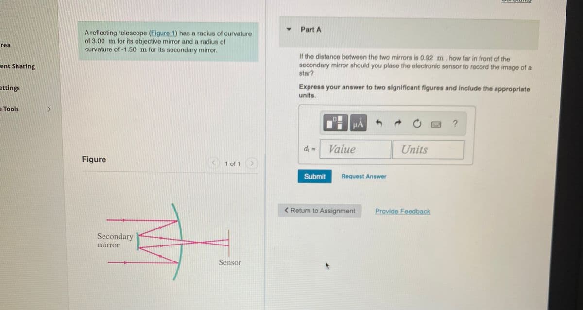 Part A
A reflecting telescope (Figure 1) has a radius of curvature
of 3.00 m for its objective mirror and a radius of
curvature of -1.50 m for its secondary mirror.
rea
If the distance between the two mirrors is 0.92 m, how far in front of the
secondary mirror should you place the electronic sensor to record the image of a
star?
ent Sharing
ettings
Express your answer to two significant figures and Include the approprlate
units.
e Tools
HA
?
d; =
Value
Units
%3D
Figure
1 of 1
Submit
Request Answer
< Return to Assignment
Provide Feedback
Secondary
mirror
Sensor
