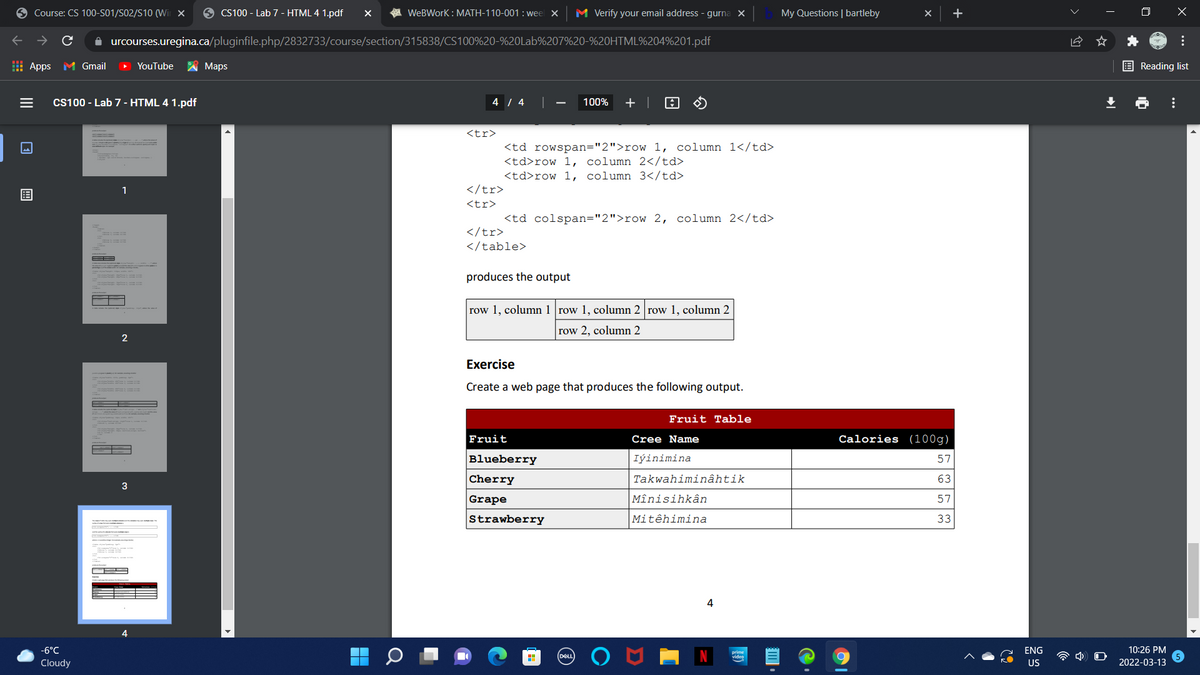 9 Course: CS 100-S01/S02/S10 (Wi x
9 CS100 - Lab 7 - HTML 4 1.pdf
A WeBWork : MATH-110-001 : weel X
M Verify your email address - gurna x
My Questions | bartleby
i urcourses.uregina.ca/pluginfile.php/2832733/course/section/315838/CS100%20-%20Lab%207%20-%20HTML%204%201.pdf
I Apps
M Gmail
YouTube
A Maps
E Reading list
Cs100 - Lab 7 - HTML 4 1.pdf
4 / 4 |
100%
+ |
<tr>
<td rowspan="2">row 1, column 1</td>
<td>row 1, column 2</td>
<td>row 1, column 3</td>
</tr>
用
<tr>
<td colspan="2">row 2, column 2</td>
</tr>
</table>
produces the output
row 1, column 1 row 1, column 2 row 1, column 2
row 2, column 2
Exercise
Create a web page that produces the following output.
Fruit Table
Fruit
Cree Name
Calories (100g)
Blueberry
Iýinimina
57
Cherry
Takwahiminâhtik
63
3
Grape
Mînisihkân
57
Strawberry
Mitêhimina
33
4
-6°C
ENG
10:26 PM
prime
Cloudy
US
2022-03-13
...
...
目。
II
