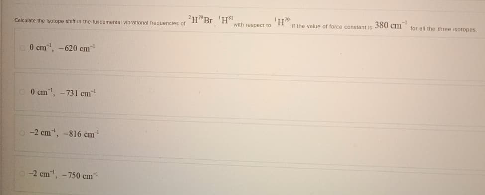 Calculate the Isotope shift in the fundamental vibrational frequencies of
HBr 'H"
-1
0 cm, -620 cm"
0 cm³¹, -731 cm¹
-2 cm, -816 cm¹
-2 cm, -750 cm¹
1H79
with respect to
If the value of force constant is
380 cm
-1
for all the three Isotopes.